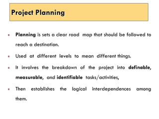 Project Planning
Planning is sets a clear road map that should be followed to
reach a destination.
Used at different levels to mean different things.
It involves the breakdown of the project into definable,
measurable, and identifiable tasks/activities,
Then establishes the logical interdependences among
them.
 