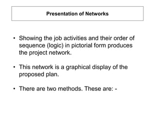 Presentation of Networks
• Showing the job activities and their order of
sequence (logic) in pictorial form produces
the project network.
• This network is a graphical display of the
proposed plan.
• There are two methods. These are: -
 