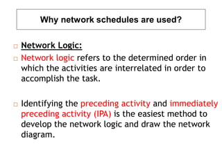 Why network schedules are used?
 Network Logic:
 Network logic refers to the determined order in
which the activities are interrelated in order to
accomplish the task.
 Identifying the preceding activity and immediately
preceding activity (IPA) is the easiest method to
develop the network logic and draw the network
diagram.
 