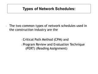 Types of Network Schedules:
• The two common types of network schedules used in
the construction industry are the
1.Critical Path Method (CPM) and
2.Program Review and Evaluation Technique
(PERT) (Reading Assignment)
 