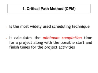 1. Critical Path Method (CPM)
• Is the most widely used scheduling technique
• It calculates the minimum completion time
for a project along with the possible start and
finish times for the project activities
 