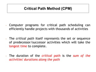 Critical Path Method (CPM)
• Computer programs for critical path scheduling can
efficiently handle projects with thousands of activities
• The critical path itself represents the set or sequence
of predecessor/successor activities which will take the
longest time to complete.
• The duration of the critical path is the sum of the
activities' durations along the path
 