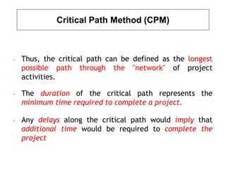 Critical Path Method (CPM)
• Thus, the critical path can be defined as the longest
possible path through the "network" of project
activities.
• The duration of the critical path represents the
minimum time required to complete a project.
• Any delays along the critical path would imply that
additional time would be required to complete the
project
 