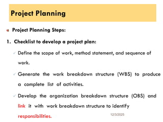 Project Planning
Project Planning Steps:
1. Checklist to develop a project plan:
 Define the scope of work, method statement, and sequence of
work.
 Generate the work breakdown structure (WBS) to produce
a complete list of activities.
 Develop the organization breakdown structure (OBS) and
link it with work breakdown structure to identify
responsibilities. 12/3/2025
10
 