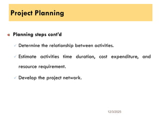 Project Planning
Planning steps cont’d
 Determine the relationship between activities.
 Estimate activities time duration, cost expenditure, and
resource requirement.
 Develop the project network.
12/3/2025
11
 