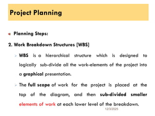 Project Planning
Planning Steps:
2. Work Breakdown Structures [WBS]
 WBS is a hierarchical structure which is designed to
logically sub-divide all the work-elements of the project into
a graphical presentation.
 The full scope of work for the project is placed at the
top of the diagram, and then sub-divided smaller
elements of work at each lower level of the breakdown.
12/3/2025
12
 