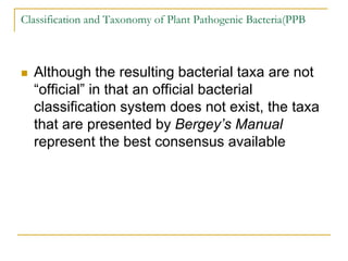 Classification and Taxonomy of Plant Pathogenic Bacteria(PPB
 Although the resulting bacterial taxa are not
“official” in that an official bacterial
classification system does not exist, the taxa
that are presented by Bergey’s Manual
represent the best consensus available
 