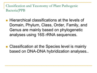 Classification and Taxonomy of Plant Pathogenic
Bacteria(PPB
 Hierarchical classifications at the levels of
Domain, Phylum, Class, Order, Family, and
Genus are mainly based on phylogenetic
analyses using 16S rRNA sequences.
 Classification at the Species level is mainly
based on DNA-DNA hybridization analyses..
 