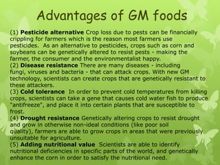 Advantages of GM foods
(1) Pesticide alternative Crop loss due to pests can be financially
crippling for farmers which is the reason most farmers use
pesticides. As an alternative to pesticides, crops such as corn and
soybeans can be genetically altered to resist pests - making the
farmer, the consumer and the environmentalist happy.
(2) Disease resistance There are many diseases - including
fungi, viruses and bacteria - that can attack crops. With new GM
technology, scientists can create crops that are genetically resistant to
these attackers.
(3) Cold tolerance In order to prevent cold temperatures from killing
crops, scientists can take a gene that causes cold water fish to produce
"antifreeze", and place it into certain plants that are susceptible to
frost.
(4) Drought resistance Genetically altering crops to resist drought
and grow in otherwise non-ideal conditions (like poor soil
quality), farmers are able to grow crops in areas that were previously
unsuitable for agriculture.
(5) Adding nutritional value Scientists are able to identify
nutritional deficiencies in specific parts of the world, and genetically
enhance the corn in order to satisfy the nutritional need.
 