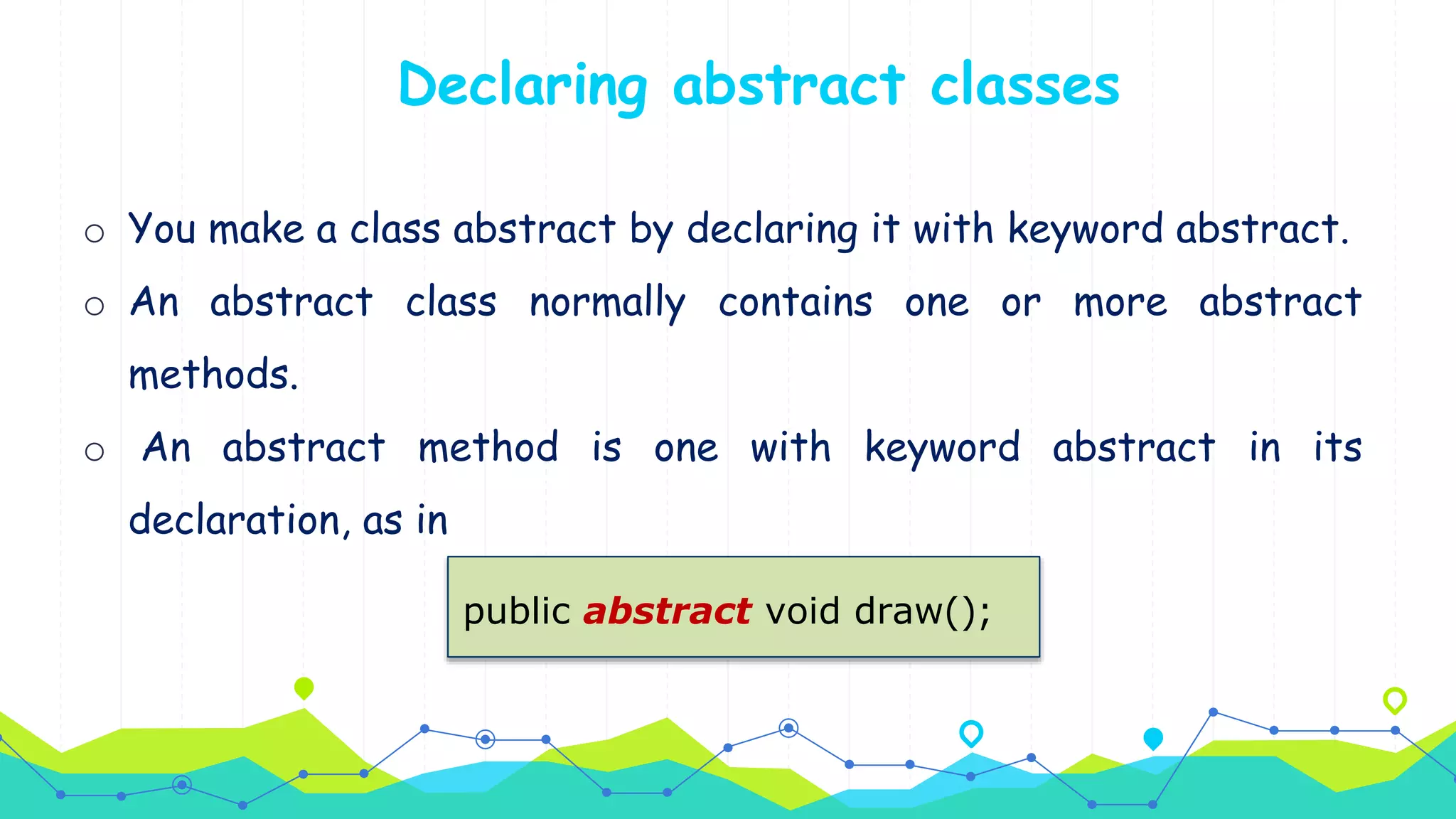 o You make a class abstract by declaring it with keyword abstract.
o An abstract class normally contains one or more abstract
methods.
o An abstract method is one with keyword abstract in its
declaration, as in
Declaring abstract classes
public abstract void draw();
 
