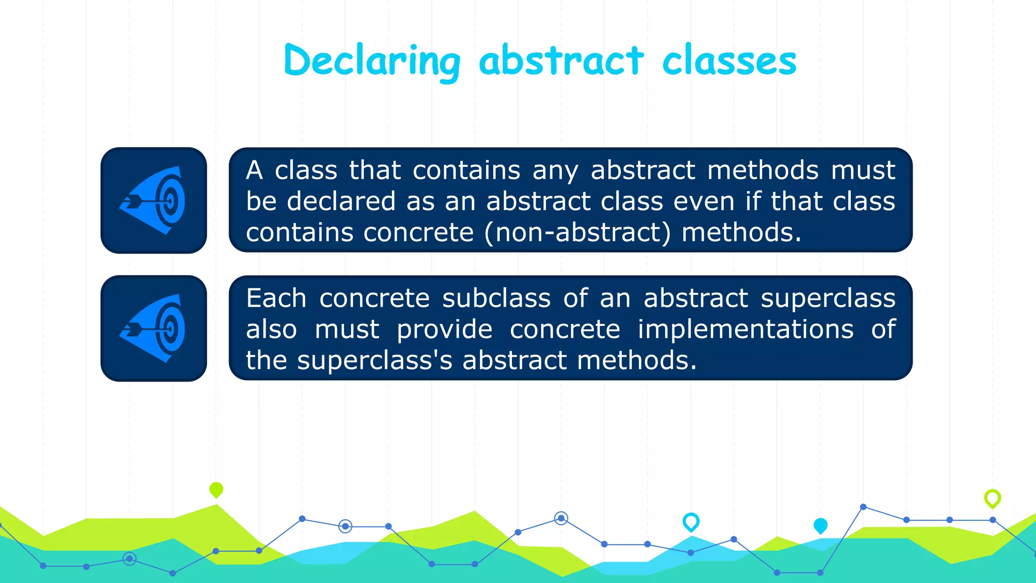 Declaring abstract classes
Each concrete subclass of an abstract superclass
also must provide concrete implementations of
the superclass's abstract methods.
A class that contains any abstract methods must
be declared as an abstract class even if that class
contains concrete (non-abstract) methods.
 