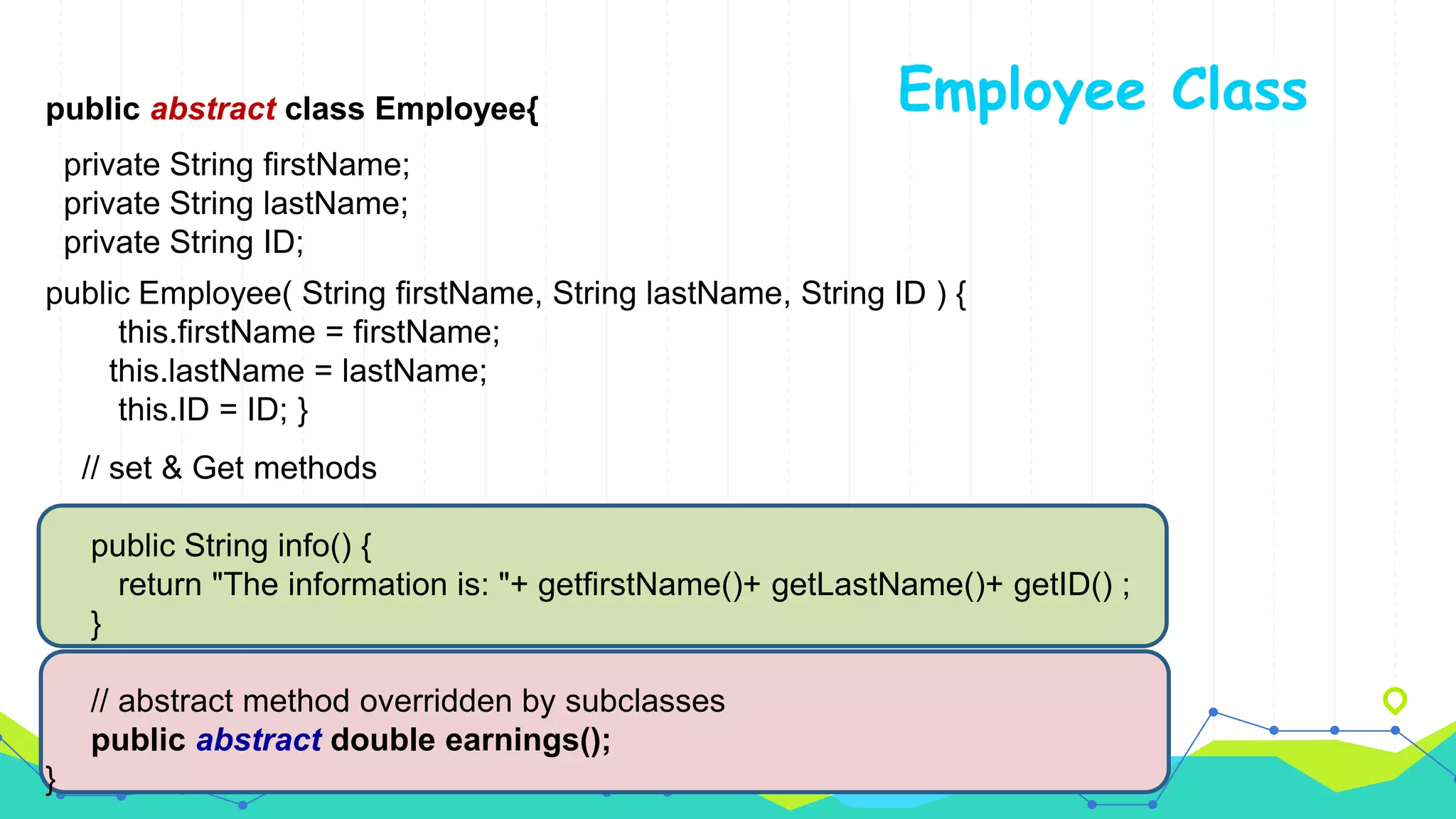 Employee Classpublic abstract class Employee{
private String firstName;
private String lastName;
private String ID;
public Employee( String firstName, String lastName, String ID ) {
this.firstName = firstName;
this.lastName = lastName;
this.ID = ID; }
// set & Get methods
public String info() {
return "The information is: "+ getfirstName()+ getLastName()+ getID() ;
}
// abstract method overridden by subclasses
public abstract double earnings();
}
 