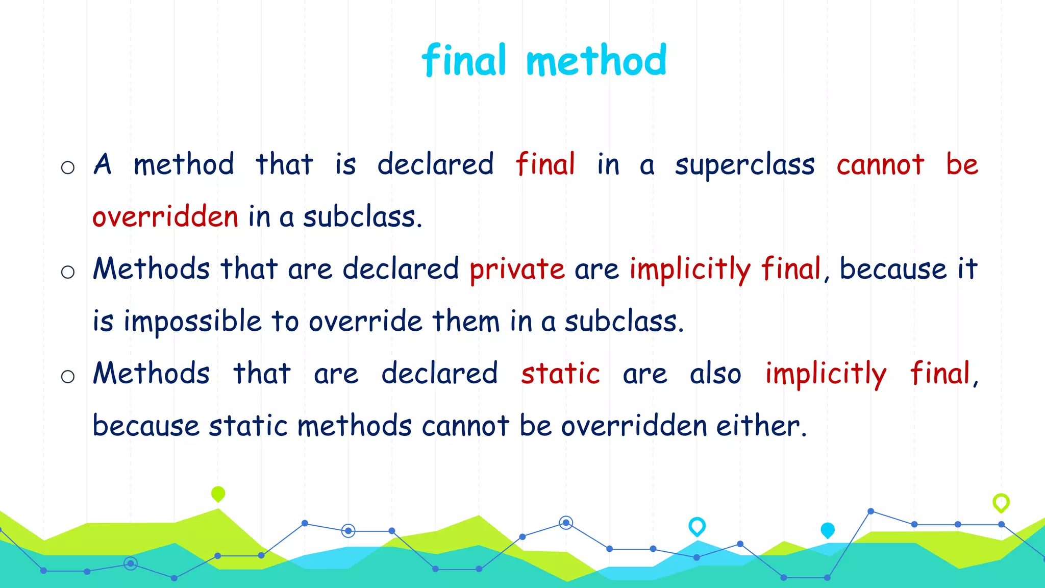 o A method that is declared final in a superclass cannot be
overridden in a subclass.
o Methods that are declared private are implicitly final, because it
is impossible to override them in a subclass.
o Methods that are declared static are also implicitly final,
because static methods cannot be overridden either.
final method
 