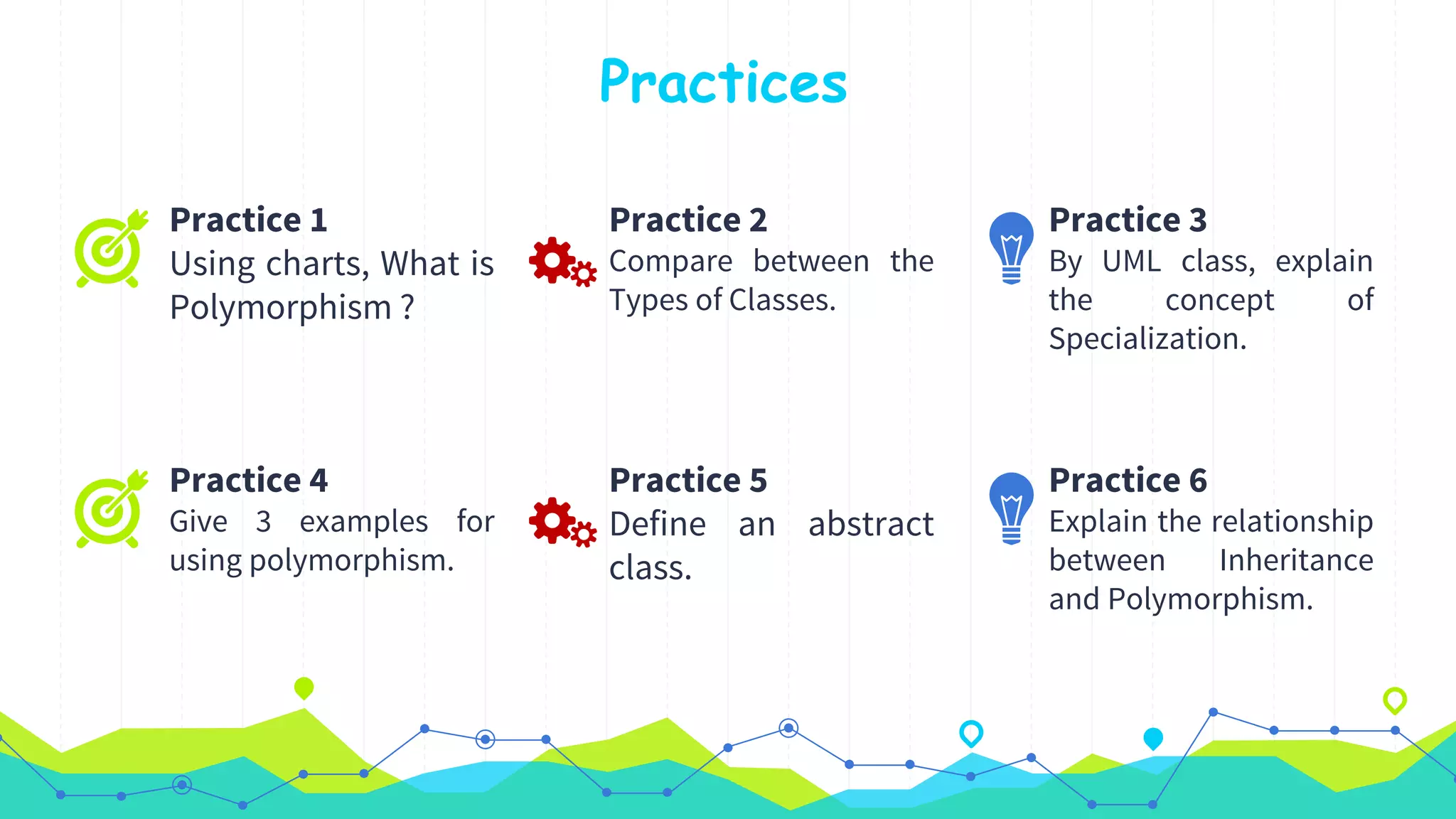 Practices
Practice 1
Using charts, What is
Polymorphism ?
Practice 2
Compare between the
Types of Classes.
Practice 3
By UML class, explain
the concept of
Specialization.
Practice 4
Give 3 examples for
using polymorphism.
Practice 5
Define an abstract
class.
Practice 6
Explain the relationship
between Inheritance
and Polymorphism.
 