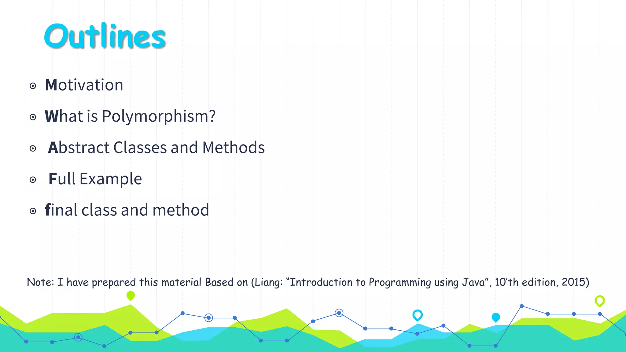 Outlines
◉ Motivation
◉ What is Polymorphism?
◉ Abstract Classes and Methods
◉ Full Example
◉ final class and method
Note: I have prepared this material Based on (Liang: “Introduction to Programming using Java”, 10’th edition, 2015)
 