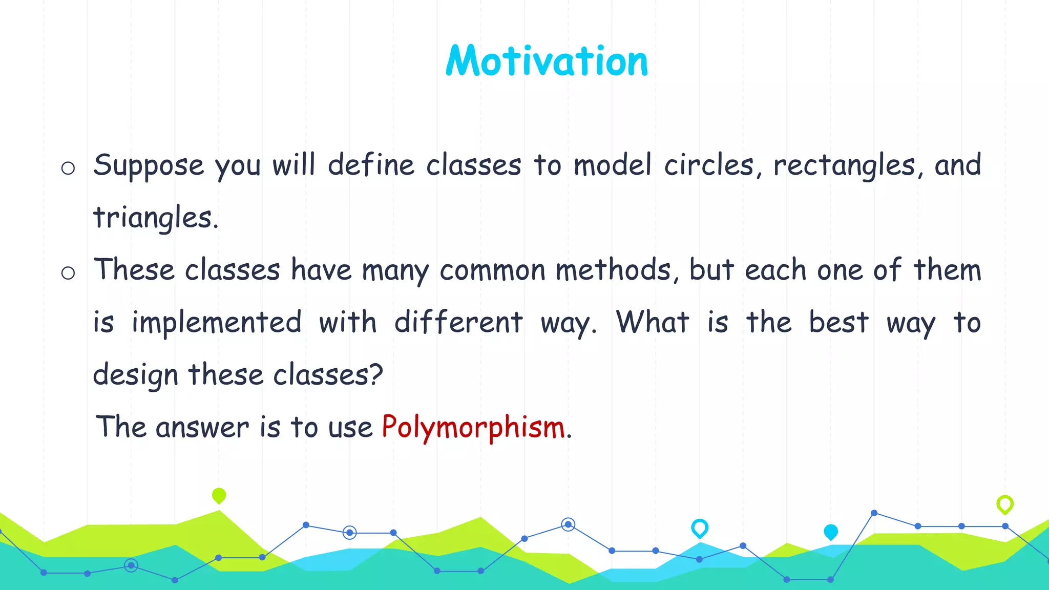 o Suppose you will define classes to model circles, rectangles, and
triangles.
o These classes have many common methods, but each one of them
is implemented with different way. What is the best way to
design these classes?
The answer is to use Polymorphism.
Motivation
 
