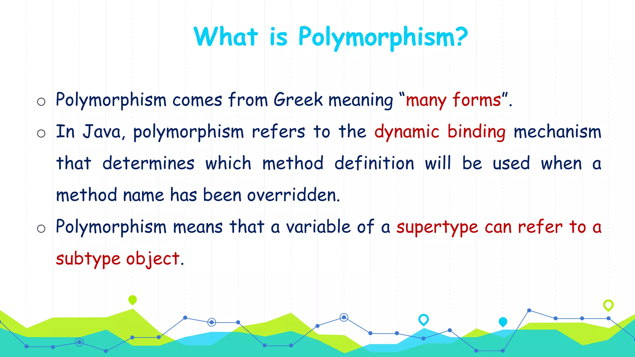 What is Polymorphism?
o Polymorphism comes from Greek meaning “many forms”.
o In Java, polymorphism refers to the dynamic binding mechanism
that determines which method definition will be used when a
method name has been overridden.
o Polymorphism means that a variable of a supertype can refer to a
subtype object.
 