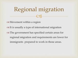 
 Movement within a region
 It is usually a type of international migration
 The government has specified certain areas for
regional migration and requirements are lower for
immigrants prepared to work in those areas.
Regional migration
 