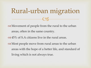 
 Movement of people from the rural to the urban
areas, often in the same country.
 45% of S.A citizens live in the rural areas.
 Most people move from rural areas to the urban
areas with the hope of a better life, and standard of
living which is not always true.
Rural-urban migration
 