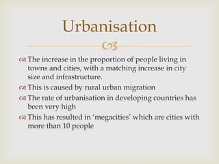 
 The increase in the proportion of people living in
towns and cities, with a matching increase in city
size and infrastructure.
 This is caused by rural urban migration
 The rate of urbanisation in developing countries has
been very high
 This has resulted in ‘megacities’ which are cities with
more than 10 people
Urbanisation
 