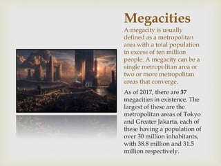 Megacities
A megacity is usually
defined as a metropolitan
area with a total population
in excess of ten million
people. A megacity can be a
single metropolitan area or
two or more metropolitan
areas that converge.
As of 2017, there are 37
megacities in existence. The
largest of these are the
metropolitan areas of Tokyo
and Greater Jakarta, each of
these having a population of
over 30 million inhabitants,
with 38.8 million and 31.5
million respectively.
 
