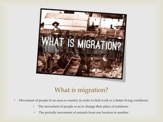What is migration?
• Movement of people to an area or country in order to find work or a better living conditions.
• The movement of people so as to change their place of residence .
• The periodic movement of animals from one location to another.
 