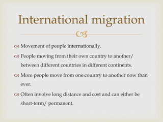 
 Movement of people internationally.
 People moving from their own country to another/
between different countries in different continents.
 More people move from one country to another now than
ever.
 Often involve long distance and cost and can either be
short-term/ permanent.
International migration
 