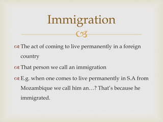 
 The act of coming to live permanently in a foreign
country
 That person we call an immigration
 E.g. when one comes to live permanently in S.A from
Mozambique we call him an…? That’s because he
immigrated.
Immigration
 