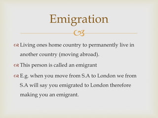 
 Living ones home country to permanently live in
another country (moving abroad).
 This person is called an emigrant
 E.g. when you move from S.A to London we from
S.A will say you emigrated to London therefore
making you an emigrant.
Emigration
 