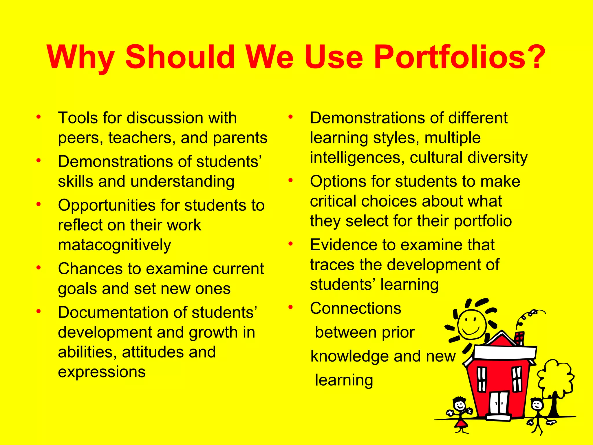 Why Should We Use Portfolios?
•   Tools for discussion with       •   Demonstrations of different
    peers, teachers, and parents        learning styles, multiple
•   Demonstrations of students’         intelligences, cultural diversity
    skills and understanding        •   Options for students to make
•   Opportunities for students to       critical choices about what
    reflect on their work               they select for their portfolio
    matacognitively                 •   Evidence to examine that
•   Chances to examine current          traces the development of
    goals and set new ones              students’ learning
•   Documentation of students’      •   Connections
    development and growth in            between prior
    abilities, attitudes and            knowledge and new
    expressions                          learning
 