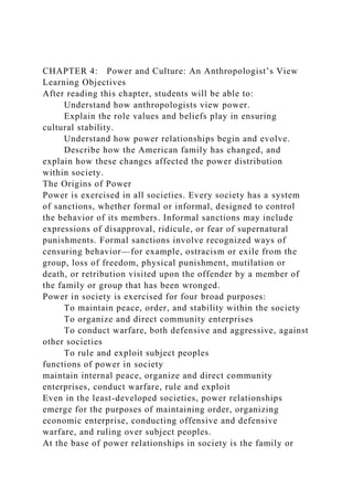 CHAPTER 4: Power and Culture: An Anthropologist’s View
Learning Objectives
After reading this chapter, students will be able to:
Understand how anthropologists view power.
Explain the role values and beliefs play in ensuring
cultural stability.
Understand how power relationships begin and evolve.
Describe how the American family has changed, and
explain how these changes affected the power distribution
within society.
The Origins of Power
Power is exercised in all societies. Every society has a system
of sanctions, whether formal or informal, designed to control
the behavior of its members. Informal sanctions may include
expressions of disapproval, ridicule, or fear of supernatural
punishments. Formal sanctions involve recognized ways of
censuring behavior—for example, ostracism or exile from the
group, loss of freedom, physical punishment, mutilation or
death, or retribution visited upon the offender by a member of
the family or group that has been wronged.
Power in society is exercised for four broad purposes:
To maintain peace, order, and stability within the society
To organize and direct community enterprises
To conduct warfare, both defensive and aggressive, against
other societies
To rule and exploit subject peoples
functions of power in society
maintain internal peace, organize and direct community
enterprises, conduct warfare, rule and exploit
Even in the least-developed societies, power relationships
emerge for the purposes of maintaining order, organizing
economic enterprise, conducting offensive and defensive
warfare, and ruling over subject peoples.
At the base of power relationships in society is the family or
 