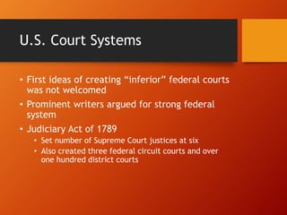 U.S. Court Systems
• First ideas of creating “inferior” federal courts
was not welcomed
• Prominent writers argued for strong federal
system
• Judiciary Act of 1789
• Set number of Supreme Court justices at six
• Also created three federal circuit courts and over
one hundred district courts
 