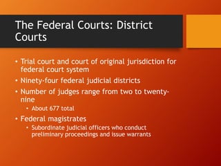 The Federal Courts: District
Courts
• Trial court and court of original jurisdiction for
federal court system
• Ninety-four federal judicial districts
• Number of judges range from two to twenty-
nine
• About 677 total
• Federal magistrates
• Subordinate judicial officers who conduct
preliminary proceedings and issue warrants
 