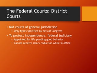The Federal Courts: District
Courts
• Not courts of general jurisdiction
• Only types specified by acts of Congress
• To protect independence, federal judiciary
• Appointed for life pending good behavior
• Cannot receive salary reduction while in office
 