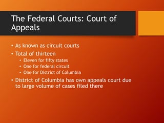 The Federal Courts: Court of
Appeals
• As known as circuit courts
• Total of thirteen
• Eleven for fifty states
• One for federal circuit
• One for District of Columbia
• District of Columbia has own appeals court due
to large volume of cases filed there
 