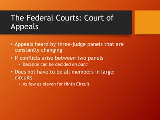 The Federal Courts: Court of
Appeals
• Appeals heard by three-judge panels that are
constantly changing
• If conflicts arise between two panels
• Decision can be decided en banc
• Does not have to be all members in larger
circuits
• As few as eleven for Ninth Circuit
 