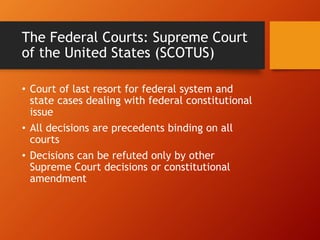 The Federal Courts: Supreme Court
of the United States (SCOTUS)
• Court of last resort for federal system and
state cases dealing with federal constitutional
issue
• All decisions are precedents binding on all
courts
• Decisions can be refuted only by other
Supreme Court decisions or constitutional
amendment
 