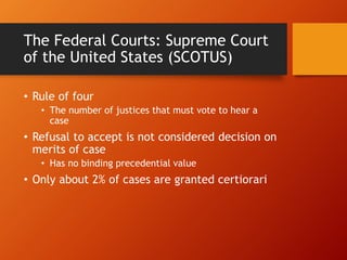The Federal Courts: Supreme Court
of the United States (SCOTUS)
• Rule of four
• The number of justices that must vote to hear a
case
• Refusal to accept is not considered decision on
merits of case
• Has no binding precedential value
• Only about 2% of cases are granted certiorari
 