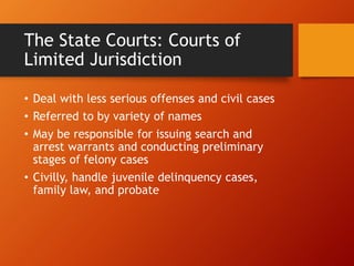 The State Courts: Courts of
Limited Jurisdiction
• Deal with less serious offenses and civil cases
• Referred to by variety of names
• May be responsible for issuing search and
arrest warrants and conducting preliminary
stages of felony cases
• Civilly, handle juvenile delinquency cases,
family law, and probate
 