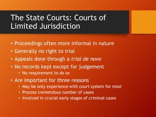 The State Courts: Courts of
Limited Jurisdiction
• Proceedings often more informal in nature
• Generally no right to trial
• Appeals done through a trial de novo
• No records kept except for judgement
• No requirement to do so
• Are important for three reasons
• May be only experience with court system for most
• Process tremendous number of cases
• Involved in crucial early stages of criminal cases
 