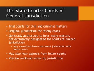 The State Courts: Courts of
General Jurisdiction
• Trial courts for civil and criminal matters
• Original jurisdiction for felony cases
• Generally authorized to hear many matters
not exclusively designated for courts of limited
jurisdiction
• May sometimes have concurrent jurisdiction with
lower courts
• May also hear appeals from lower courts
• Precise workload varies by jurisdiction
 