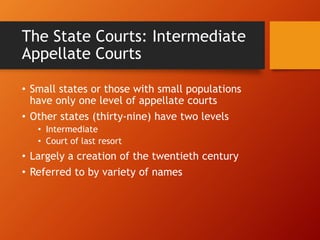 The State Courts: Intermediate
Appellate Courts
• Small states or those with small populations
have only one level of appellate courts
• Other states (thirty-nine) have two levels
• Intermediate
• Court of last resort
• Largely a creation of the twentieth century
• Referred to by variety of names
 