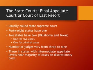 The State Courts: Final Appellate
Court or Court of Last Resort
• Usually called state supreme court
• Forty-eight states have one
• Two states have two (Oklahoma and Texas)
• One for civil cases
• One for criminal cases
• Number of judges vary from three to nine
• Those in states with intermediate appellate
levels hear majority of cases on discretionary
basis
 
