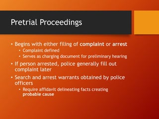 Pretrial Proceedings
• Begins with either filing of complaint or arrest
• Complaint defined
• Serves as charging document for preliminary hearing
• If person arrested, police generally fill out
complaint later
• Search and arrest warrants obtained by police
officers
• Require affidavit delineating facts creating
probable cause
 