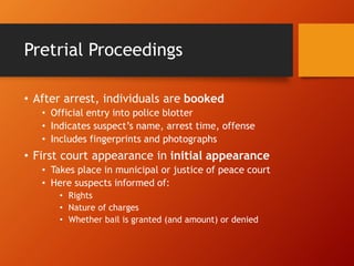 Pretrial Proceedings
• After arrest, individuals are booked
• Official entry into police blotter
• Indicates suspect’s name, arrest time, offense
• Includes fingerprints and photographs
• First court appearance in initial appearance
• Takes place in municipal or justice of peace court
• Here suspects informed of:
• Rights
• Nature of charges
• Whether bail is granted (and amount) or denied
 