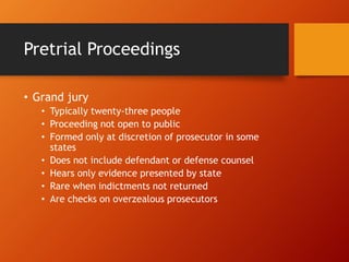 Pretrial Proceedings
• Grand jury
• Typically twenty-three people
• Proceeding not open to public
• Formed only at discretion of prosecutor in some
states
• Does not include defendant or defense counsel
• Hears only evidence presented by state
• Rare when indictments not returned
• Are checks on overzealous prosecutors
 