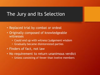 The Jury and Its Selection
• Replaced trial by combat or ordeal
• Originally composed of knowledgeable
witnesses
• Could end up with witness/judgement wisdom
• Gradually became disinterested parties
• Finders of fact, not law
• No requirement to return unanimous verdict
• Unless consisting of fewer than twelve members
 
