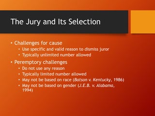 The Jury and Its Selection
• Challenges for cause
• Use specific and valid reason to dismiss juror
• Typically unlimited number allowed
• Peremptory challenges
• Do not use any reason
• Typically limited number allowed
• May not be based on race (Batson v. Kentucky, 1986)
• May not be based on gender (J.E.B. v. Alabama,
1994)
 