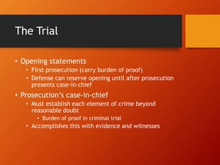The Trial
• Opening statements
• First prosecution (carry burden of proof)
• Defense can reserve opening until after prosecution
presents case-in-chief
• Prosecution’s case-in-chief
• Must establish each element of crime beyond
reasonable doubt
• Burden of proof in criminal trial
• Accomplishes this with evidence and witnesses
 