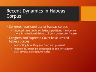 Recent Dynamics in Habeas
Corpus
• Congress restricted use of habeas corpus
• Imposed time limits on federal petitions if evidence
there is intentional delay to injure prosecutor’s case
• Congress and Supreme Court have limited
habeas corpus
• Restricting how they are filed and pursued
• Require all issues be presented in one writ rather
than several consecutive writs
 